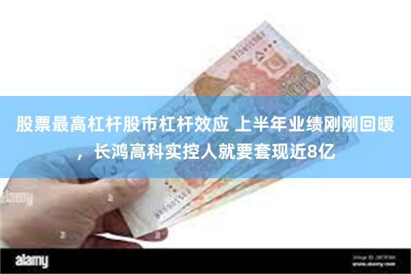 股票最高杠杆股市杠杆效应 上半年业绩刚刚回暖，长鸿高科实控人就要套现近8亿