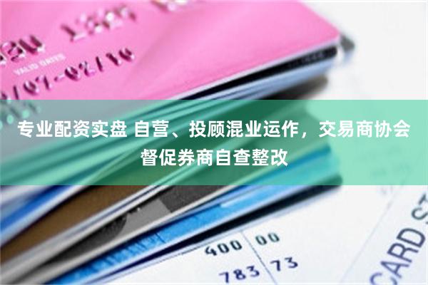 专业配资实盘 自营、投顾混业运作，交易商协会督促券商自查整改