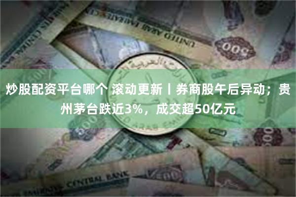 炒股配资平台哪个 滚动更新丨券商股午后异动；贵州茅台跌近3%，成交超50亿元