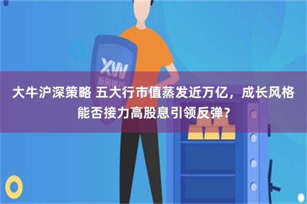 大牛沪深策略 五大行市值蒸发近万亿，成长风格能否接力高股息引领反弹？