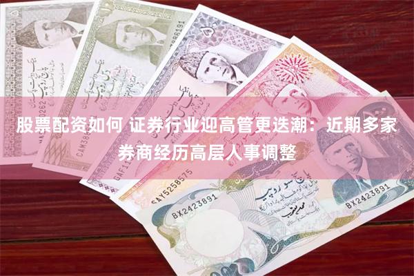 股票配资如何 证券行业迎高管更迭潮：近期多家券商经历高层人事调整