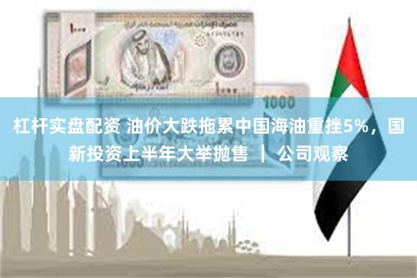 杠杆实盘配资 油价大跌拖累中国海油重挫5%，国新投资上半年大举抛售 ｜ 公司观察