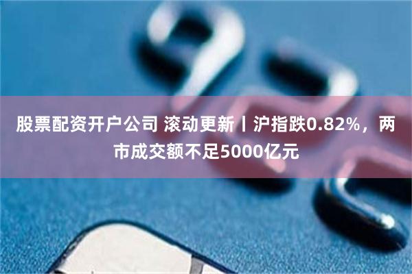 股票配资开户公司 滚动更新丨沪指跌0.82%，两市成交额不足5000亿元