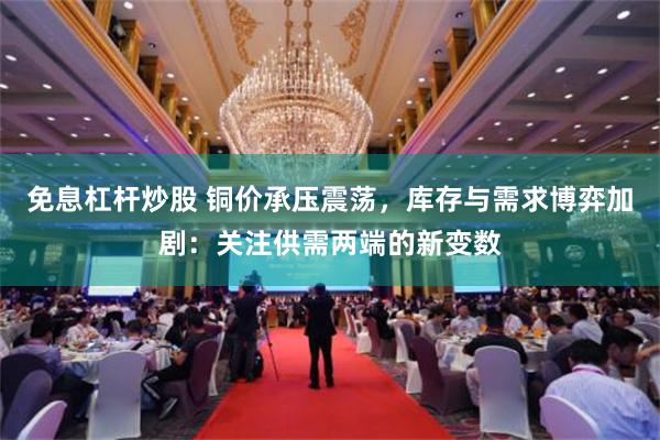 免息杠杆炒股 铜价承压震荡，库存与需求博弈加剧：关注供需两端的新变数