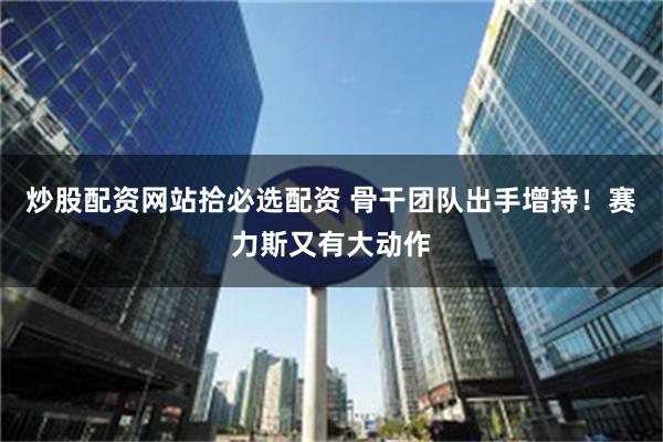 炒股配资网站拾必选配资 骨干团队出手增持！赛力斯又有大动作