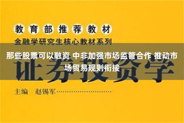那些股票可以融资 中非加强市场监管合作 推动市场贸易规则衔接