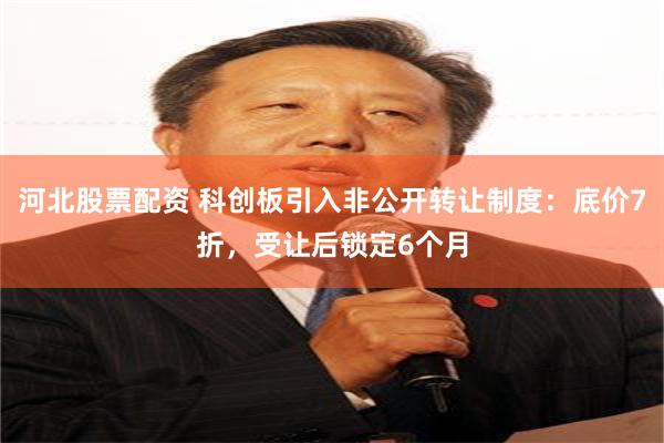 河北股票配资 科创板引入非公开转让制度：底价7折，受让后锁定6个月