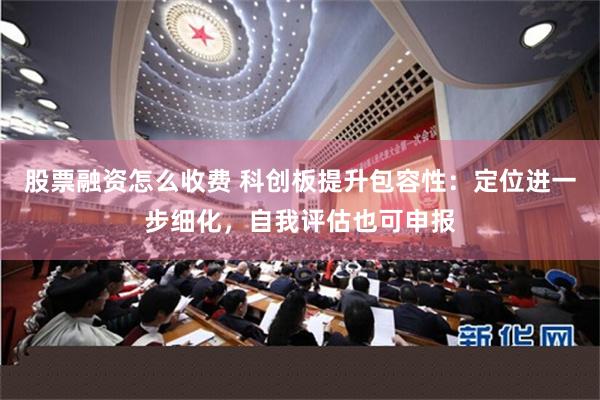 股票融资怎么收费 科创板提升包容性：定位进一步细化，自我评估也可申报