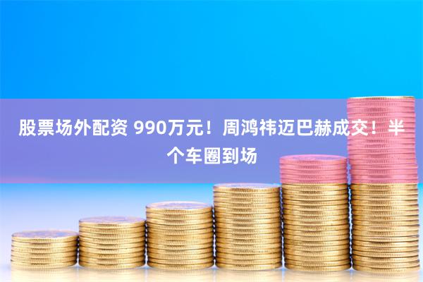 股票场外配资 990万元！周鸿祎迈巴赫成交！半个车圈到场