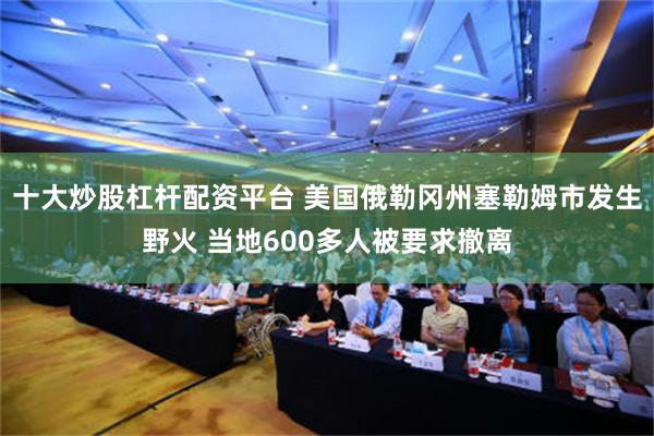 十大炒股杠杆配资平台 美国俄勒冈州塞勒姆市发生野火 当地600多人被要求撤离