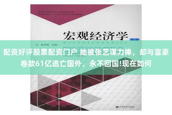 配资好评股票配资门户 她被张艺谋力捧，却与富豪卷款61亿逃亡国外，永不回国!现在如何