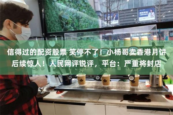信得过的配资股票 笑停不了！小杨哥卖香港月饼后续惊人！人民网评锐评，平台：严重将封店