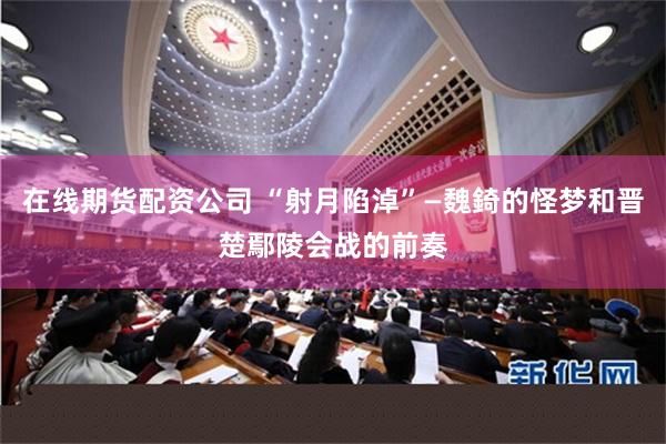 在线期货配资公司 “射月陷淖”—魏錡的怪梦和晋楚鄢陵会战的前奏