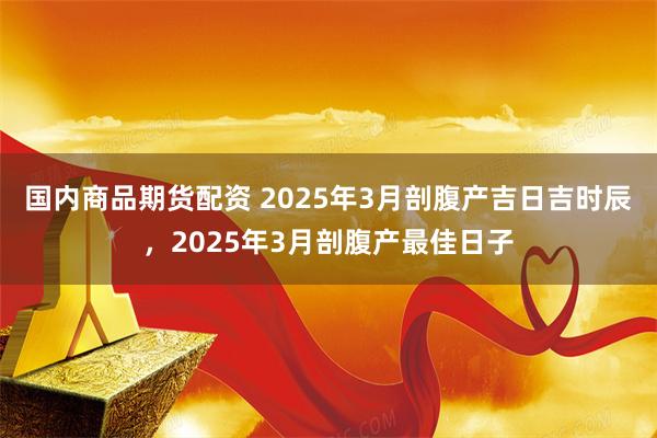 国内商品期货配资 2025年3月剖腹产吉日吉时辰，2025年3月剖腹产最佳日子