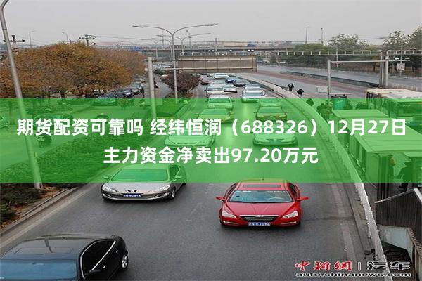 期货配资可靠吗 经纬恒润（688326）12月27日主力资金净卖出97.20万元