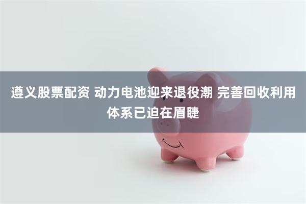 遵义股票配资 动力电池迎来退役潮 完善回收利用体系已迫在眉睫