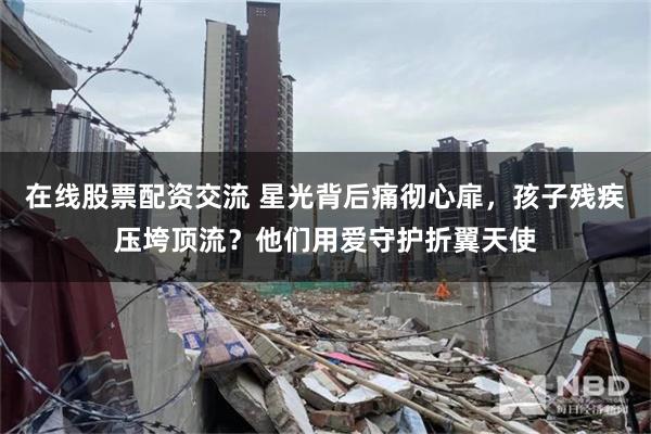 在线股票配资交流 星光背后痛彻心扉，孩子残疾压垮顶流？他们用爱守护折翼天使