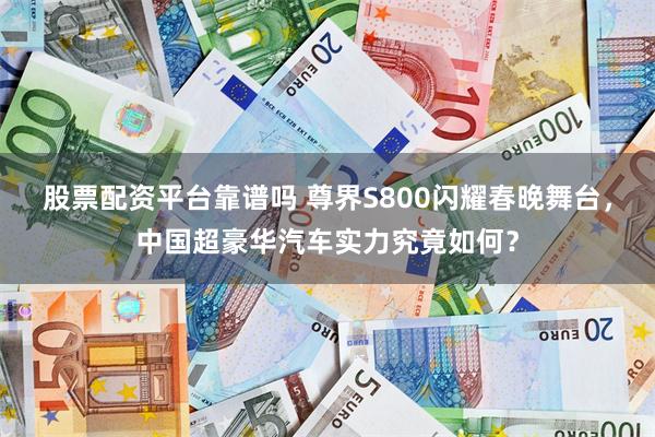 股票配资平台靠谱吗 尊界S800闪耀春晚舞台，中国超豪华汽车实力究竟如何？