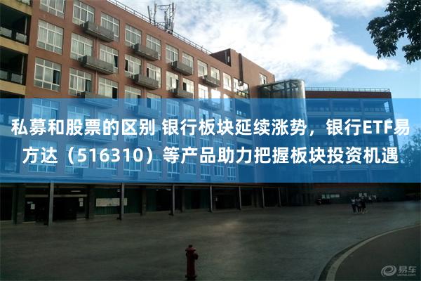 私募和股票的区别 银行板块延续涨势，银行ETF易方达（516310）等产品助力把握板块投资机遇