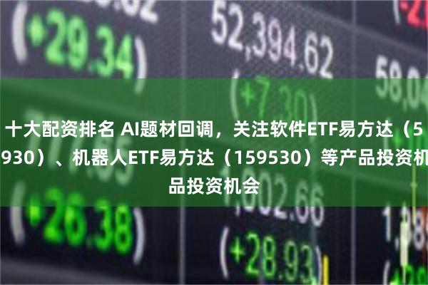 十大配资排名 AI题材回调，关注软件ETF易方达（562930）、机器人ETF易方达（159530）等产品投资机会