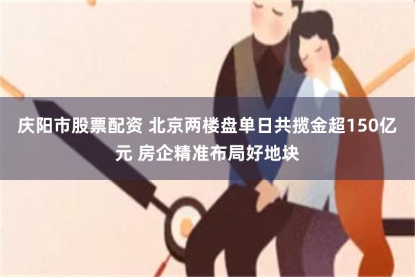 庆阳市股票配资 北京两楼盘单日共揽金超150亿元 房企精准布局好地块