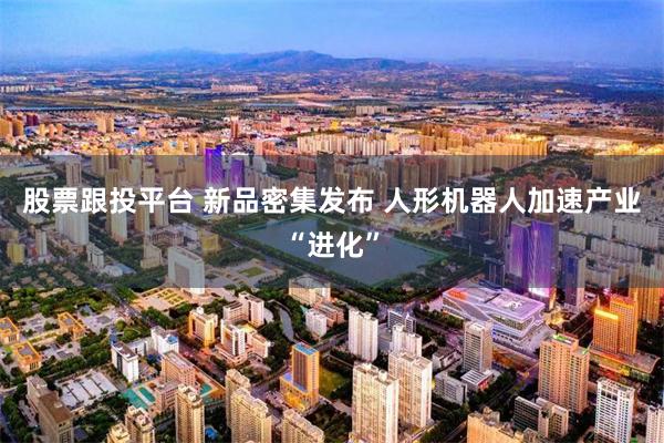 股票跟投平台 新品密集发布 人形机器人加速产业“进化”
