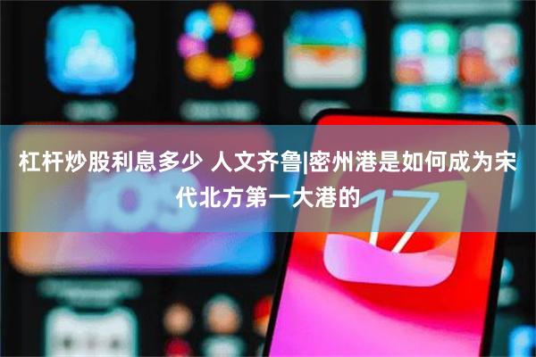 杠杆炒股利息多少 人文齐鲁|密州港是如何成为宋代北方第一大港的