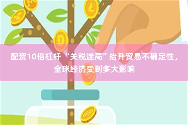 配资10倍杠杆 “关税迷局”抬升贸易不确定性，全球经济受到多大影响