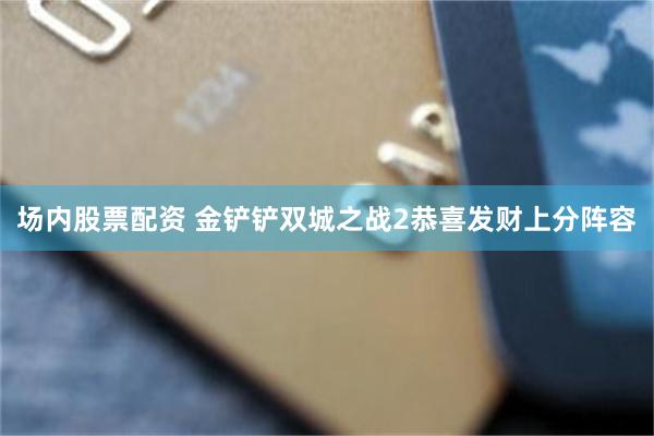 场内股票配资 金铲铲双城之战2恭喜发财上分阵容