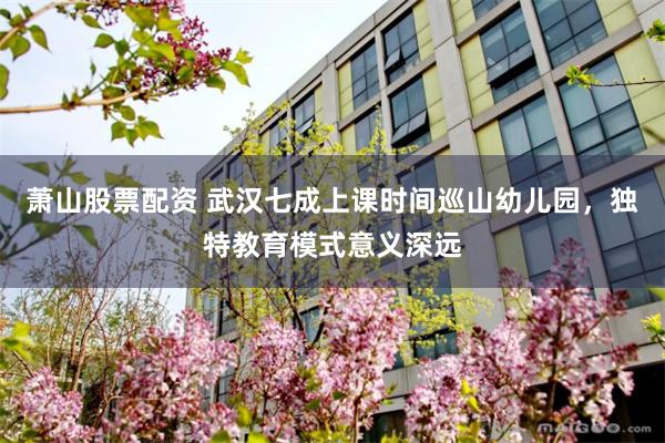 萧山股票配资 武汉七成上课时间巡山幼儿园，独特教育模式意义深远