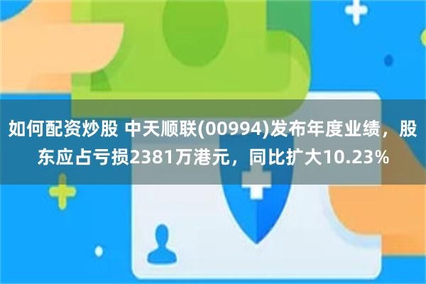 如何配资炒股 中天顺联(00994)发布年度业绩，股东应占亏损2381万港元，同比扩大10.23%