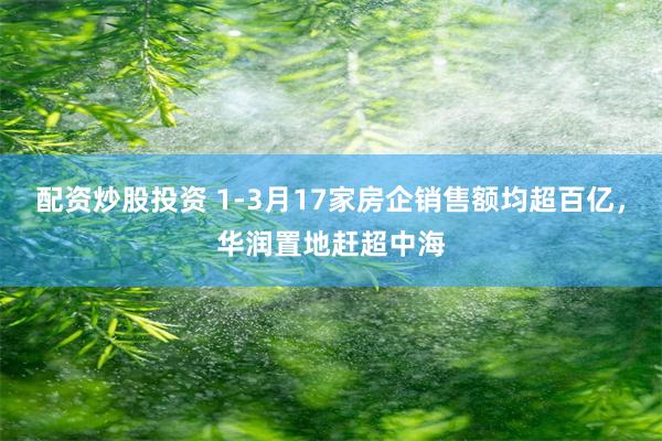 配资炒股投资 1-3月17家房企销售额均超百亿，华润置地赶超中海