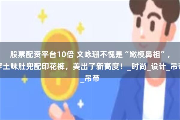 股票配资平台10倍 文咏珊不愧是“嫩模鼻祖”，穿土味肚兜配印花裤，美出了新高度！_时尚_设计_吊带