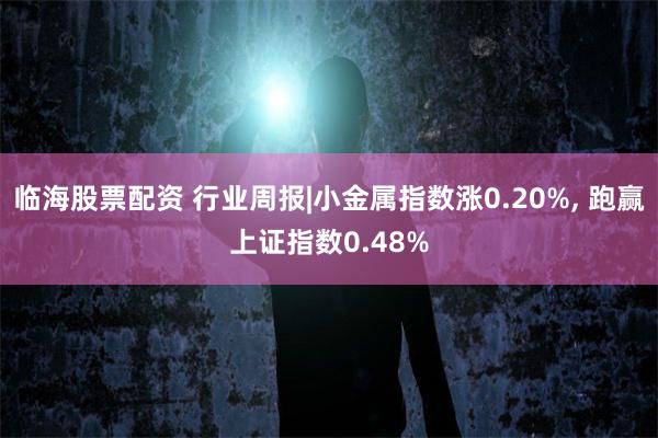 临海股票配资 行业周报|小金属指数涨0.20%, 跑赢上证指数0.48%