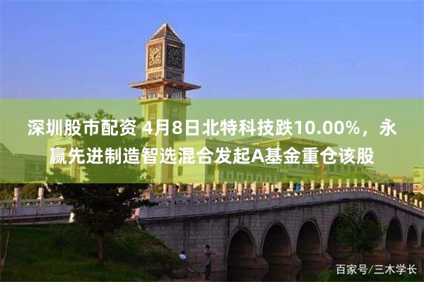 深圳股市配资 4月8日北特科技跌10.00%，永赢先进制造智选混合发起A基金重仓该股