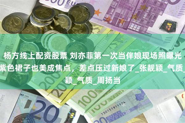 杨方线上配资股票 刘亦菲第一次当伴娘现场照曝光，穿土紫色裙子也美成焦点，差点压过新娘了_张靓颖_气质_周扬当