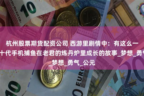 杭州股票期货配资公司 西游里剧情中：有这么一段星力十代手机捕鱼在老君的炼丹炉里成长的故事_梦想_勇气_公元