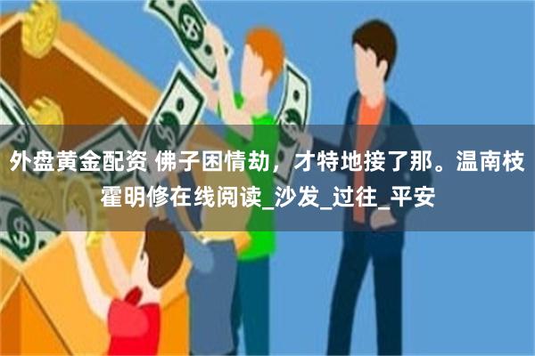 外盘黄金配资 佛子困情劫，才特地接了那。温南枝霍明修在线阅读_沙发_过往_平安