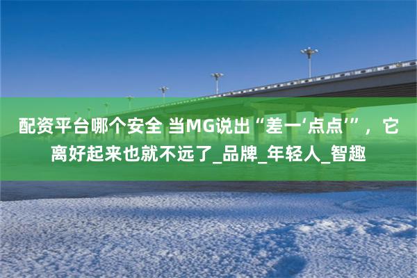 配资平台哪个安全 当MG说出“差一‘点点’”，它离好起来也就不远了_品牌_年轻人_智趣