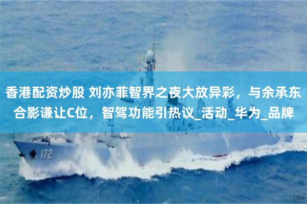 香港配资炒股 刘亦菲智界之夜大放异彩，与余承东合影谦让C位，智驾功能引热议_活动_华为_品牌