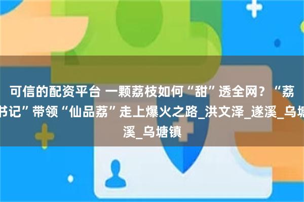 可信的配资平台 一颗荔枝如何“甜”透全网？“荔枝书记”带领“仙品荔”走上爆火之路_洪文泽_遂溪_乌塘镇