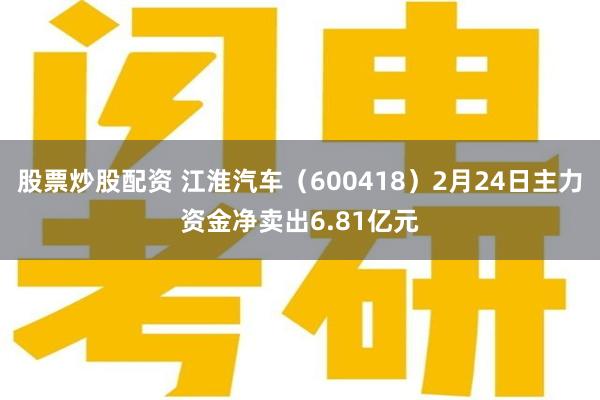 股票炒股配资 江淮汽车（600418）2月24日主力资金净卖出6.81亿元