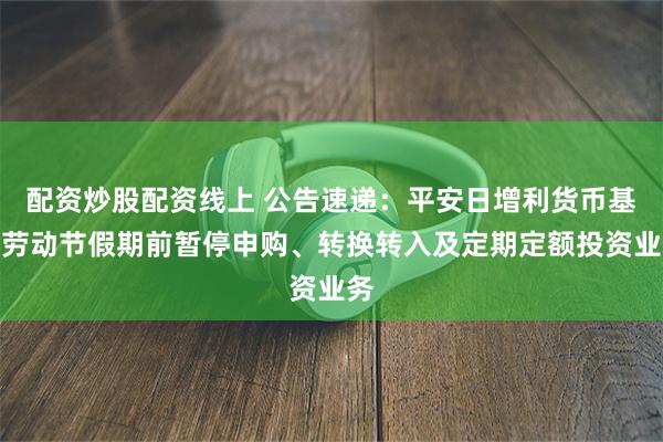 配资炒股配资线上 公告速递：平安日增利货币基金劳动节假期前暂停申购、转换转入及定期定额投资业务