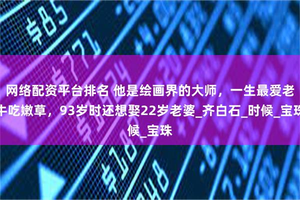 网络配资平台排名 他是绘画界的大师，一生最爱老牛吃嫩草，93岁时还想娶22岁老婆_齐白石_时候_宝珠