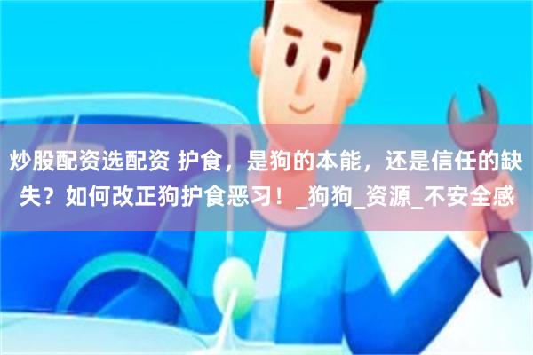 炒股配资选配资 护食，是狗的本能，还是信任的缺失？如何改正狗护食恶习！_狗狗_资源_不安全感