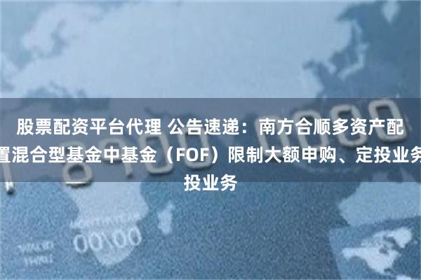 股票配资平台代理 公告速递：南方合顺多资产配置混合型基金中基金（FOF）限制大额申购、定投业务