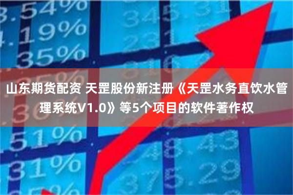 山东期货配资 天罡股份新注册《天罡水务直饮水管理系统V1.0》等5个项目的软件著作权