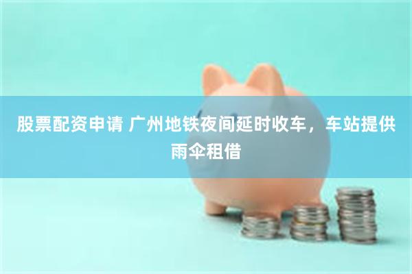 股票配资申请 广州地铁夜间延时收车，车站提供雨伞租借