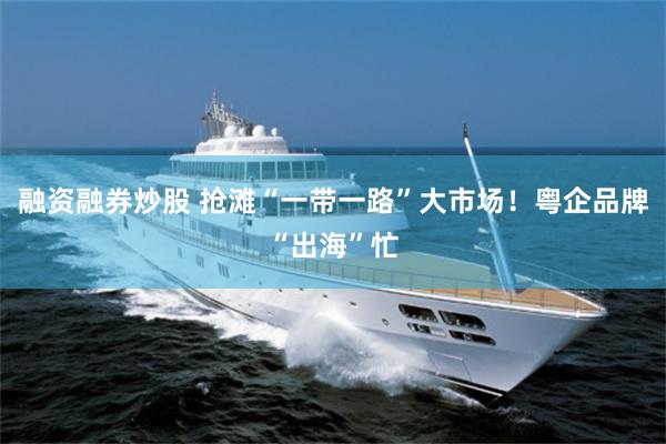 融资融券炒股 抢滩“一带一路”大市场！粤企品牌“出海”忙