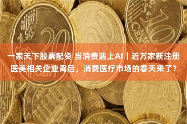 一家天下股票配资 当消费遇上AI｜近万家新注册医美相关企业背后，消费医疗市场的春天来了？
